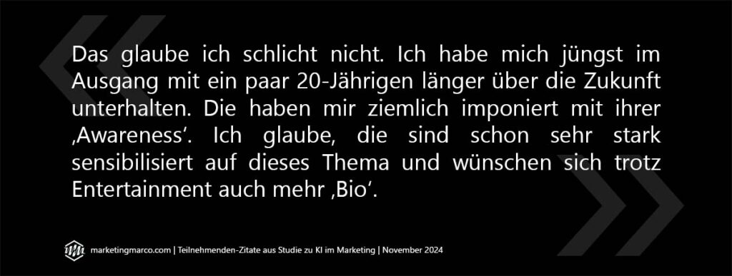 Visuell aufbereitetes Zitat: Das glaube ich schlicht nicht. Ich habe mich jüngst im Ausgang mit ein paar 20-jährigen länger über die Zukunft unterhalten. Die haben mir ziemlich imponiert mit ihrer ‚Awareness‘. Ich glaube, die sind schon sehr stark sensibilisiert auf dieses Thema und wünschen sich trotz Entertainment auch mehr ‚Bio‘.